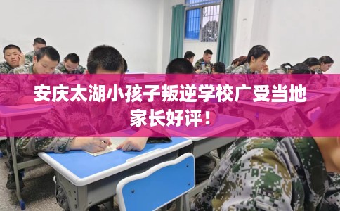 安庆太湖小孩子叛逆学校广受当地家长好评！