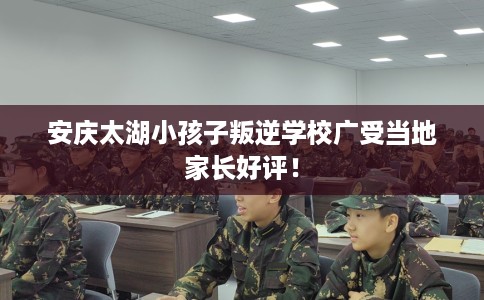 安庆太湖小孩子叛逆学校广受当地家长好评！
