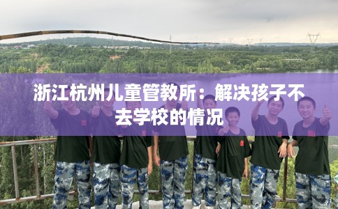 浙江杭州儿童管教所：解决孩子不去学校的情况