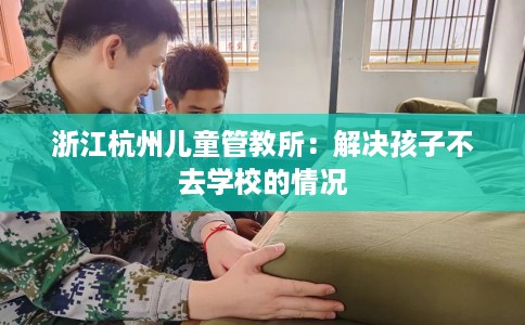 浙江杭州儿童管教所：解决孩子不去学校的情况