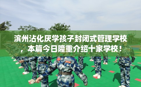 滨州沾化厌学孩子封闭式管理学校，本篇今日隆重介绍十家学校！