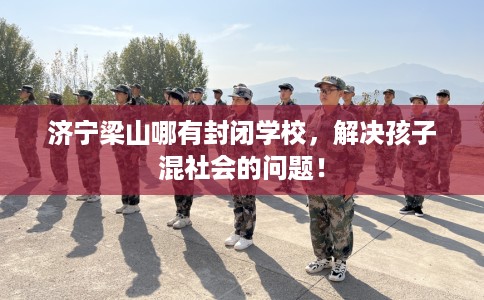 济宁梁山哪有封闭学校，解决孩子混社会的问题！