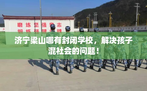 济宁梁山哪有封闭学校，解决孩子混社会的问题！