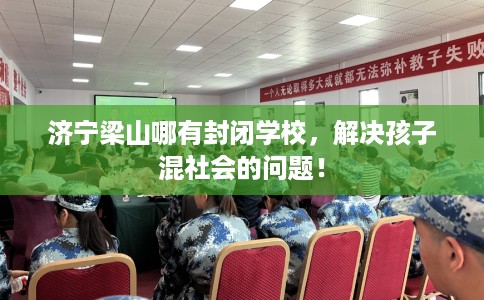 济宁梁山哪有封闭学校，解决孩子混社会的问题！