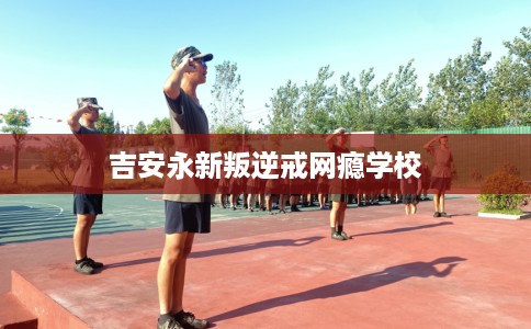 吉安永新叛逆戒网瘾学校