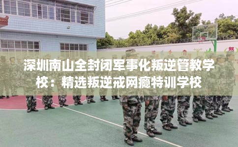 深圳南山全封闭军事化叛逆管教学校：精选叛逆戒网瘾特训学校
