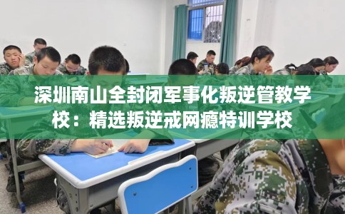 深圳南山全封闭军事化叛逆管教学校：精选叛逆戒网瘾特训学校