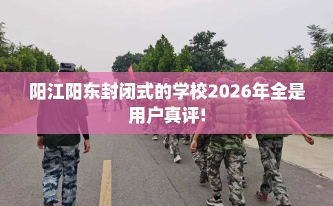 阳江阳东封闭式的学校2026年全是用户真评!