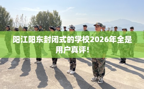阳江阳东封闭式的学校2026年全是用户真评!