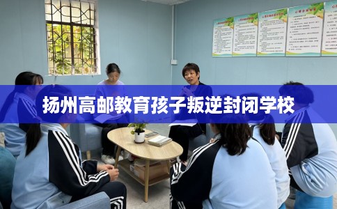 扬州高邮教育孩子叛逆封闭学校