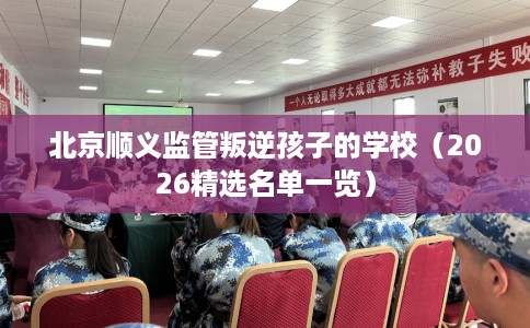 北京顺义监管叛逆孩子的学校（2026精选名单一览）
