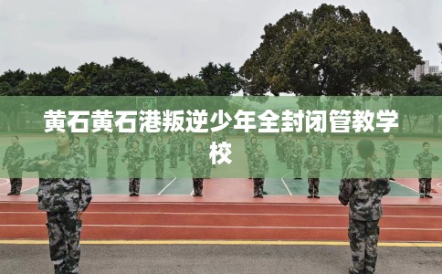 黄石黄石港叛逆少年全封闭管教学校
