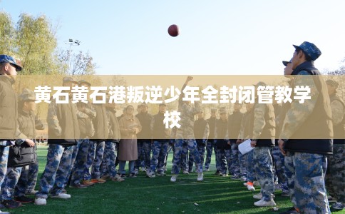 黄石黄石港叛逆少年全封闭管教学校