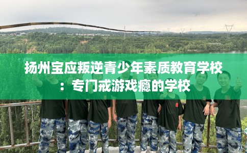 扬州宝应叛逆青少年素质教育学校：专门戒游戏瘾的学校