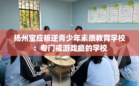 扬州宝应叛逆青少年素质教育学校：专门戒游戏瘾的学校