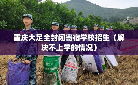 重庆大足全封闭寄宿学校招生（解决不上学的情况）