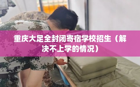 重庆大足全封闭寄宿学校招生（解决不上学的情况）