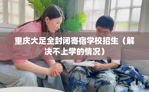 重庆大足全封闭寄宿学校招生（解决不上学的情况）
