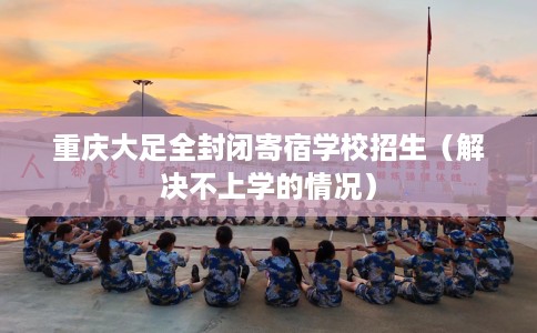 重庆大足全封闭寄宿学校招生（解决不上学的情况）