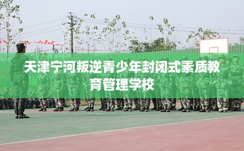 天津宁河叛逆青少年封闭式素质教育管理学校