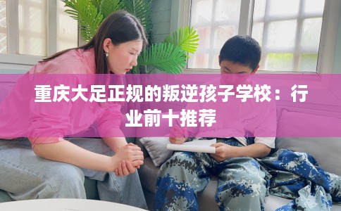 重庆大足正规的叛逆孩子学校：行业前十推荐
