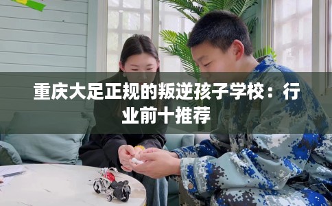 重庆大足正规的叛逆孩子学校：行业前十推荐