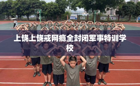 上饶上饶戒网瘾全封闭军事特训学校