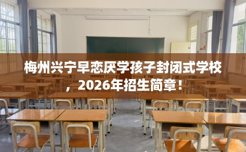 梅州兴宁早恋厌学孩子封闭式学校，2026年招生简章！