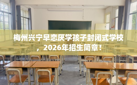 梅州兴宁早恋厌学孩子封闭式学校，2026年招生简章！