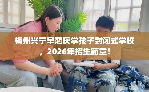 梅州兴宁早恋厌学孩子封闭式学校，2026年招生简章！