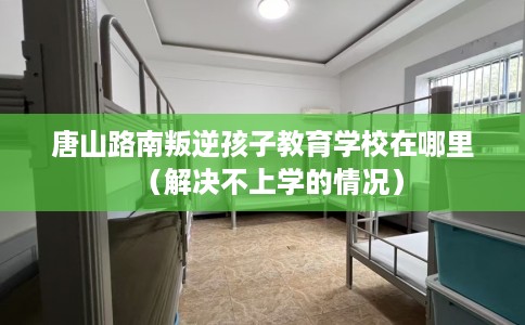 唐山路南叛逆孩子教育学校在哪里（解决不上学的情况）