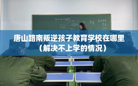 唐山路南叛逆孩子教育学校在哪里（解决不上学的情况）