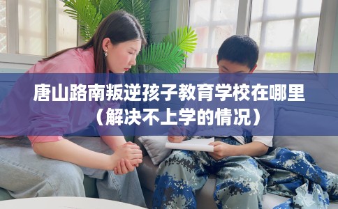 唐山路南叛逆孩子教育学校在哪里（解决不上学的情况）