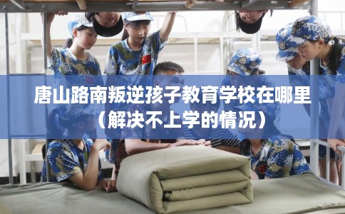 唐山路南叛逆孩子教育学校在哪里（解决不上学的情况）