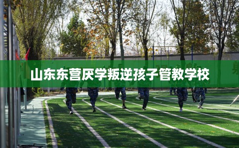 山东东营厌学叛逆孩子管教学校