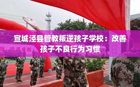宣城泾县管教叛逆孩子学校：改善孩子不良行为习惯