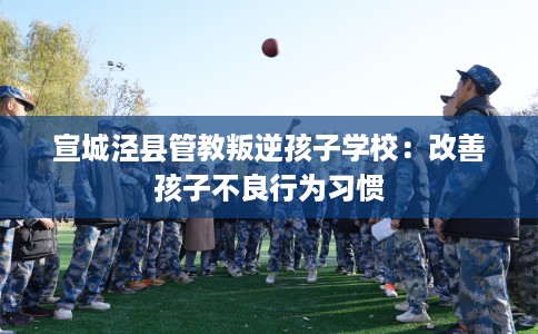 宣城泾县管教叛逆孩子学校：改善孩子不良行为习惯