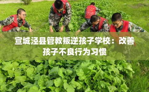 宣城泾县管教叛逆孩子学校：改善孩子不良行为习惯