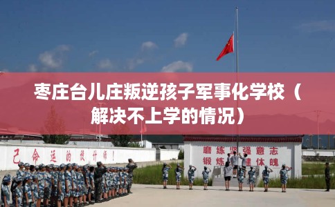 枣庄台儿庄叛逆孩子军事化学校（解决不上学的情况）