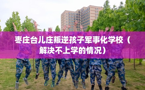 枣庄台儿庄叛逆孩子军事化学校（解决不上学的情况）