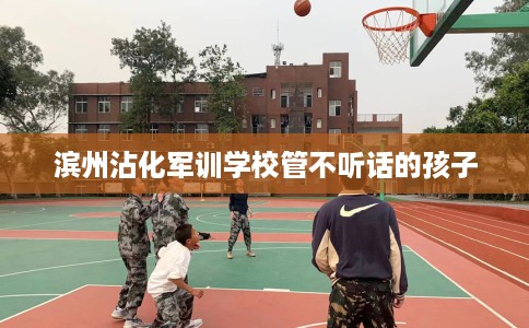 滨州沾化军训学校管不听话的孩子