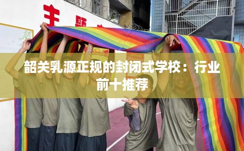 韶关乳源正规的封闭式学校：行业前十推荐