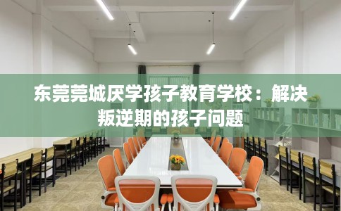 东莞莞城厌学孩子教育学校：解决叛逆期的孩子问题