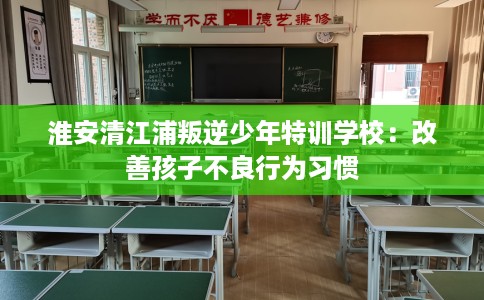 淮安清江浦叛逆少年特训学校：改善孩子不良行为习惯