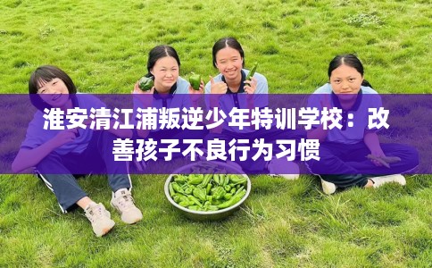 淮安清江浦叛逆少年特训学校：改善孩子不良行为习惯