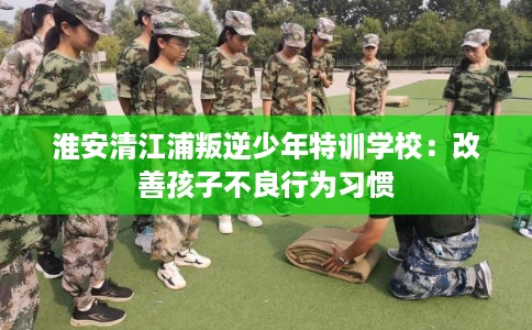 淮安清江浦叛逆少年特训学校：改善孩子不良行为习惯