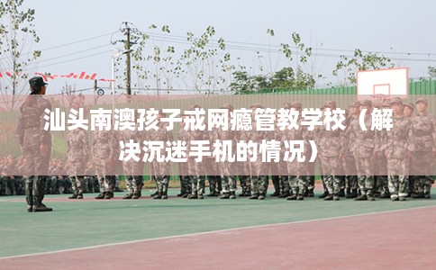 汕头南澳孩子戒网瘾管教学校（解决沉迷手机的情况）