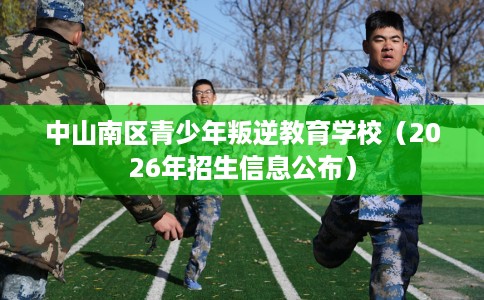 中山南区青少年叛逆教育学校（2026年招生信息公布）