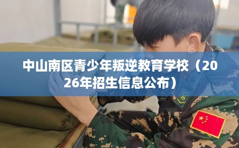 中山南区青少年叛逆教育学校（2026年招生信息公布）