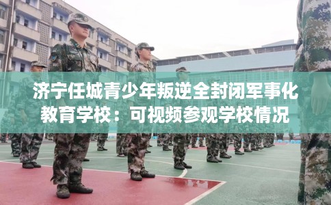 济宁任城青少年叛逆全封闭军事化教育学校：可视频参观学校情况
